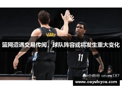篮网遭遇交易传闻，球队阵容或将发生重大变化