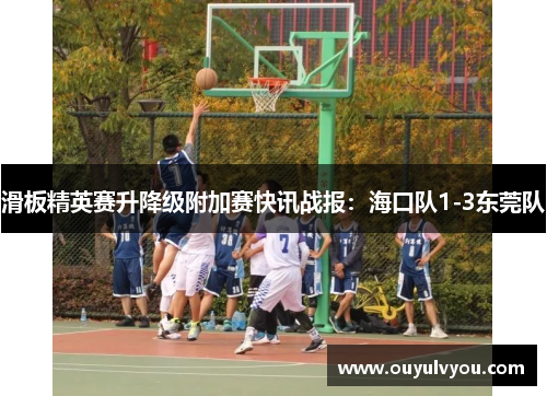 滑板精英赛升降级附加赛快讯战报：海口队1-3东莞队