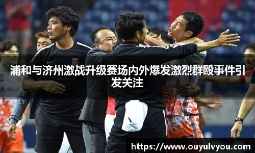 浦和与济州激战升级赛场内外爆发激烈群殴事件引发关注